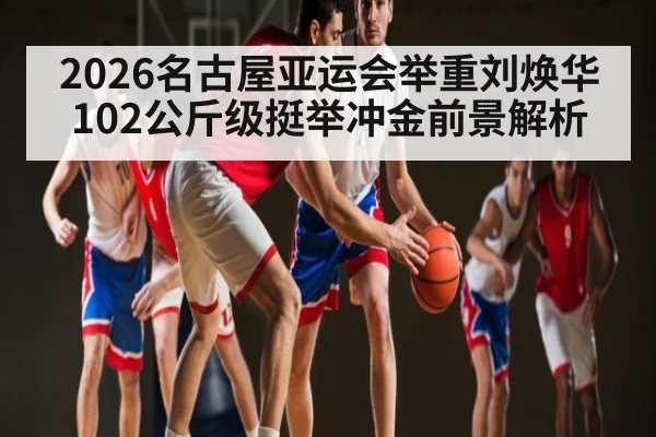 2026名古屋亚运会举重刘焕华102公斤级挺举冲金前景解析 - HuaTiHui